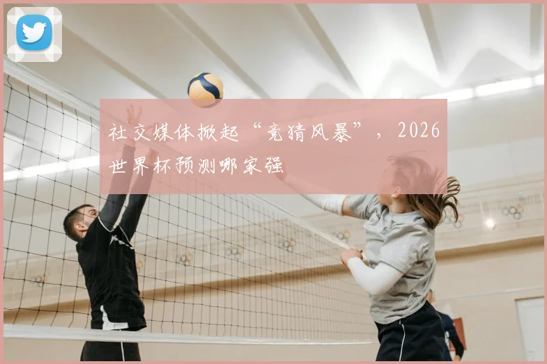 社交媒体掀起“竞猜风暴”，2026世界杯预测哪家强