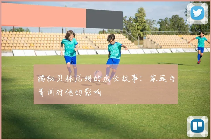揭秘贝林厄姆的成长故事：家庭与青训对他的影响