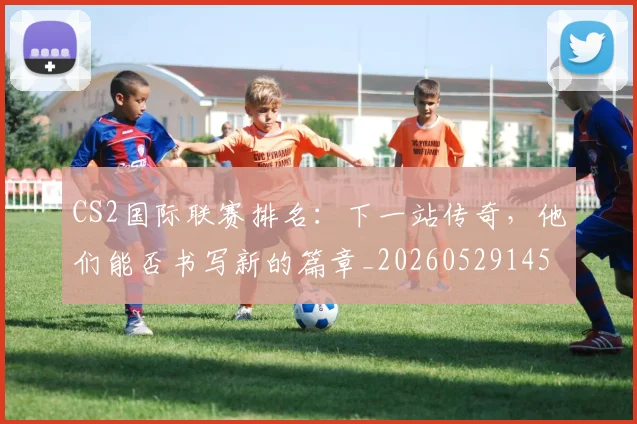 CS2国际联赛排名：下一站传奇，他们能否书写新的篇章_20260529145650