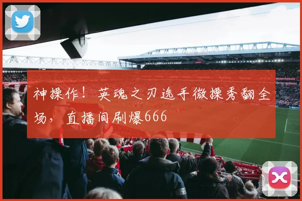 神操作！英魂之刃选手微操秀翻全场，直播间刷爆666