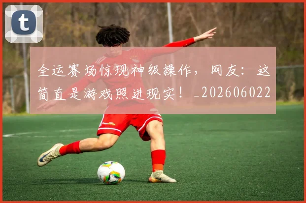 全运赛场惊现神级操作，网友：这简直是游戏照进现实！_20260602212318