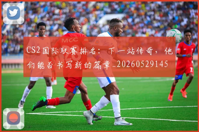 CS2国际联赛排名：下一站传奇，他们能否书写新的篇章_20260529145650