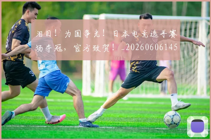 泪目！为国争光！日本电竞选手赛场夺冠，官方致贺！_20260606145906