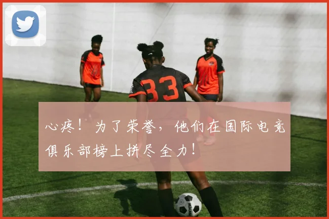 心疼！为了荣誉，他们在国际电竞俱乐部榜上拼尽全力！