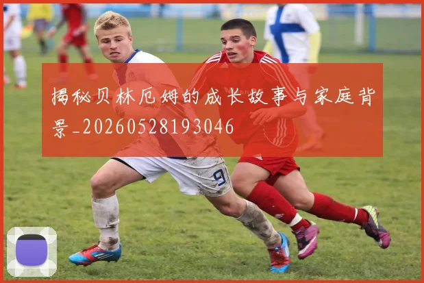 揭秘贝林厄姆的成长故事与家庭背景_20260528193046