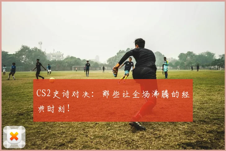 CS2史诗对决：那些让全场沸腾的经典时刻！